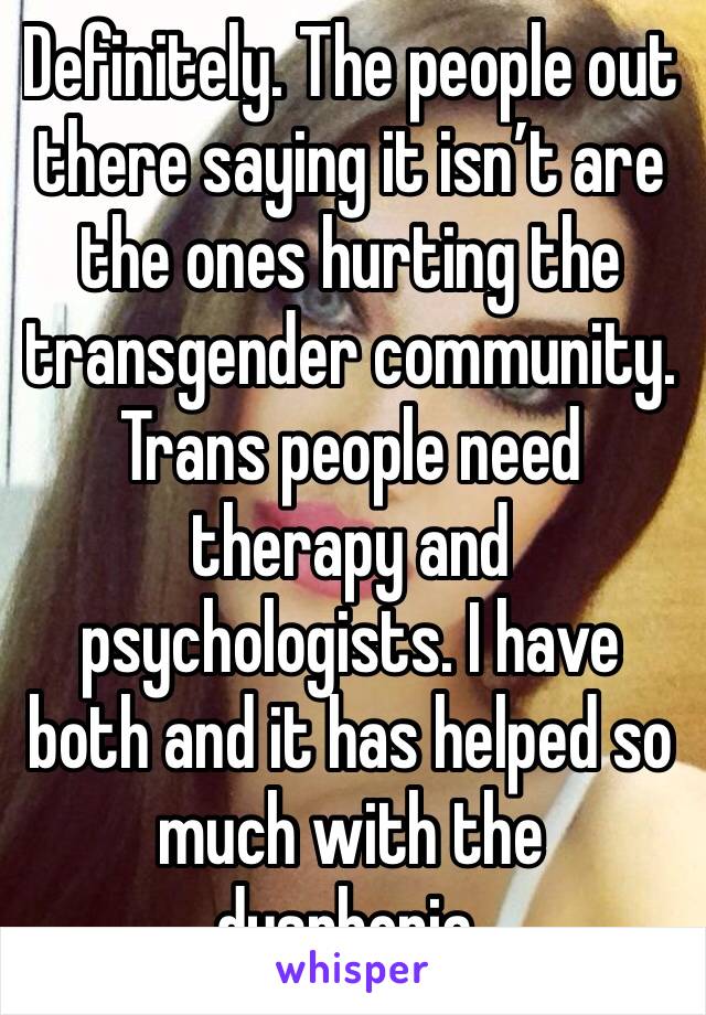 Definitely. The people out there saying it isn’t are the ones hurting the transgender community. Trans people need therapy and psychologists. I have both and it has helped so much with the dysphoria.