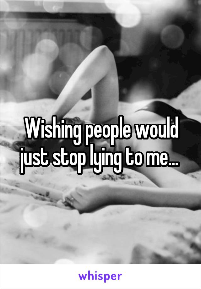 Wishing people would just stop lying to me... 