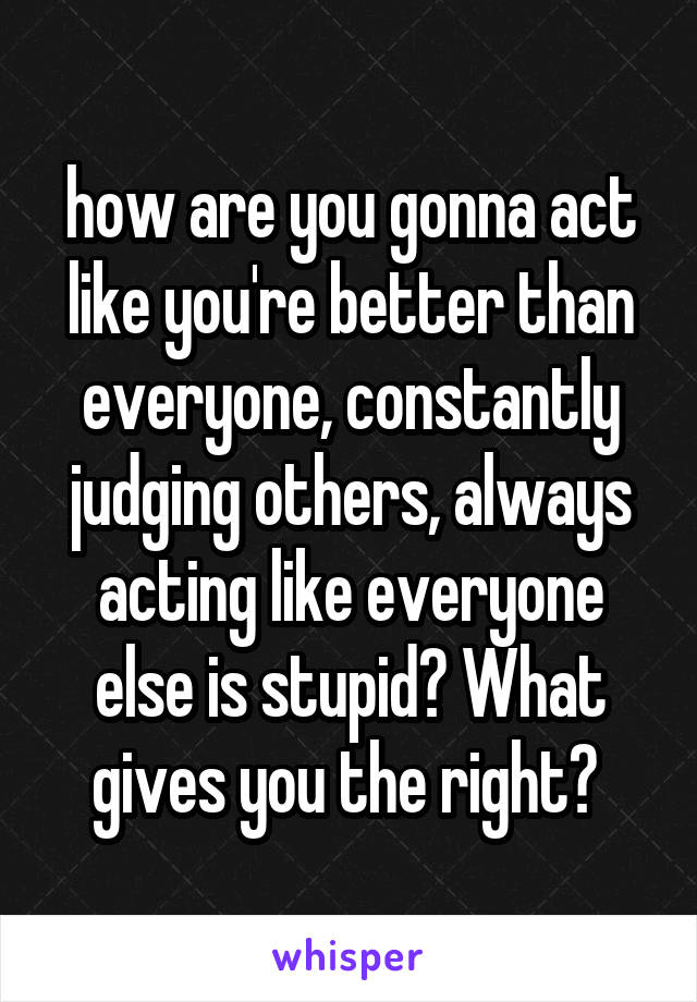 how are you gonna act like you're better than everyone, constantly judging others, always acting like everyone else is stupid? What gives you the right? 