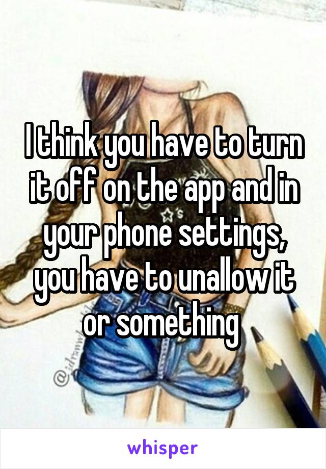 I think you have to turn it off on the app and in your phone settings, you have to unallow it or something 
