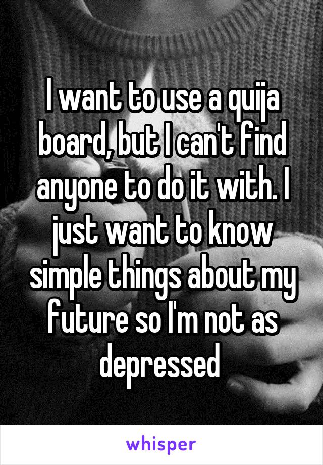I want to use a quija board, but I can't find anyone to do it with. I just want to know simple things about my future so I'm not as depressed 
