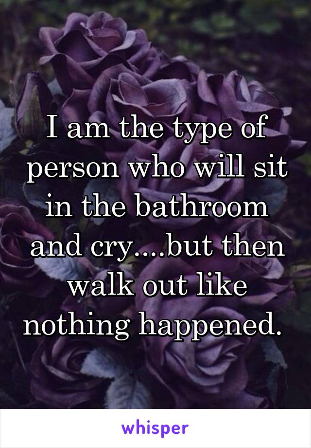 I am the type of person who will sit in the bathroom and cry....but then walk out like nothing happened. 