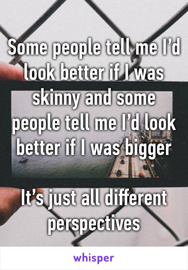 Some people tell me I’d look better if I was skinny and some people tell me I’d look better if I was bigger 

It’s just all different perspectives 