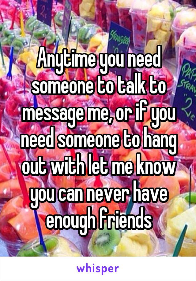 Anytime you need someone to talk to message me, or if you need someone to hang out with let me know you can never have enough friends
