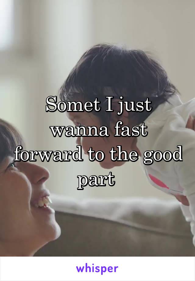 Somet I just wanna fast forward to the good part 