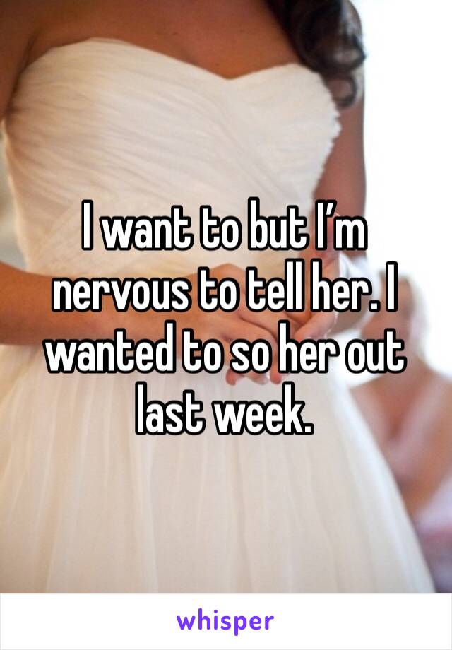 I want to but I’m nervous to tell her. I wanted to so her out last week.