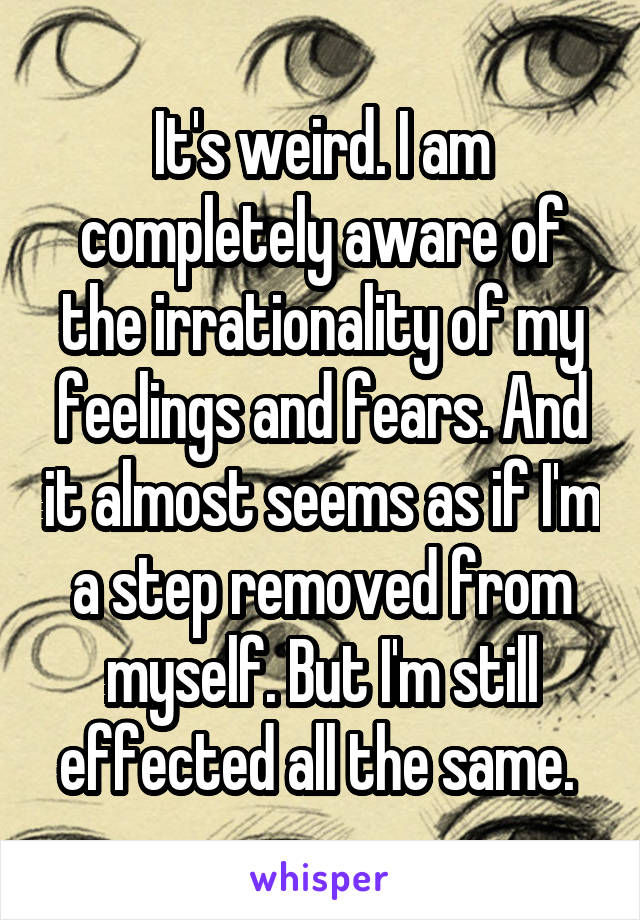 It's weird. I am completely aware of the irrationality of my feelings and fears. And it almost seems as if I'm a step removed from myself. But I'm still effected all the same. 