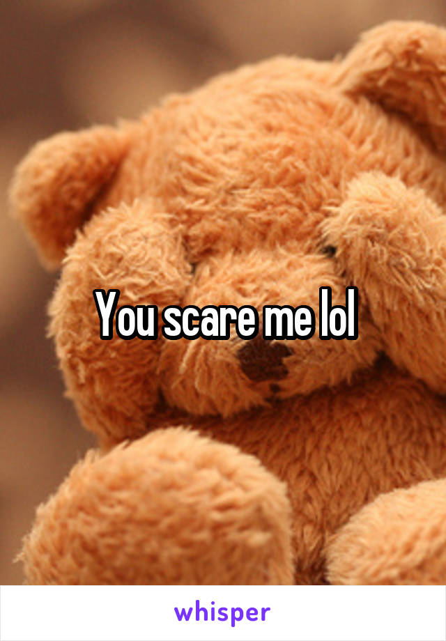You scare me lol