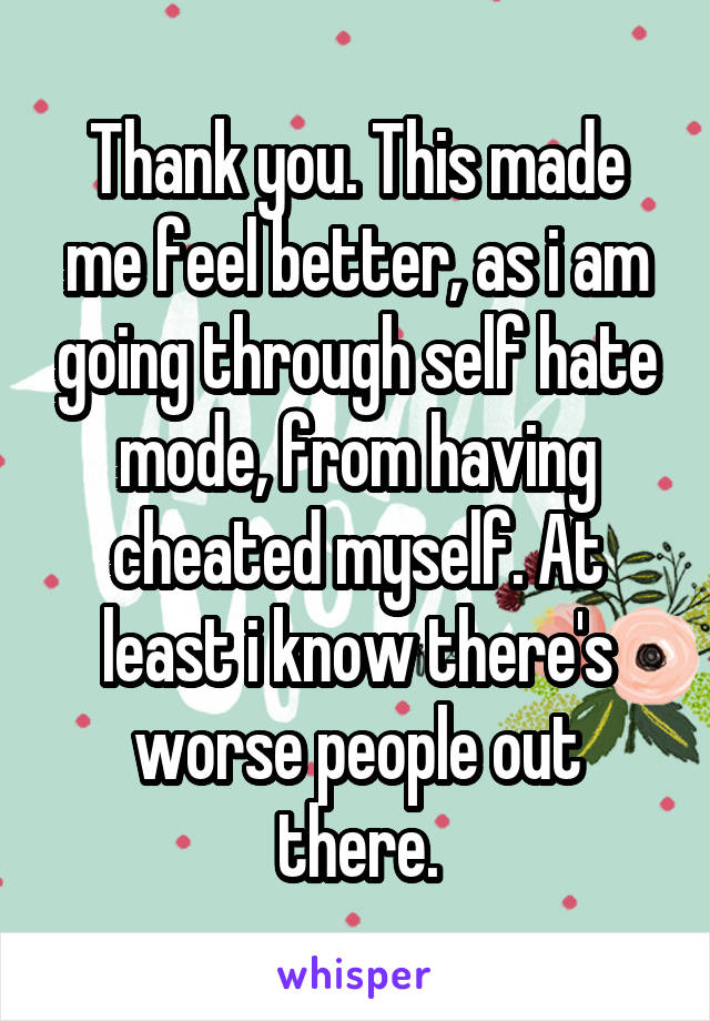 Thank you. This made me feel better, as i am going through self hate mode, from having cheated myself. At least i know there's worse people out there.