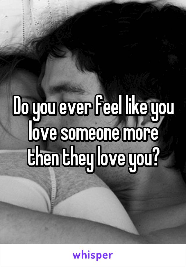 Do you ever feel like you love someone more then they love you?