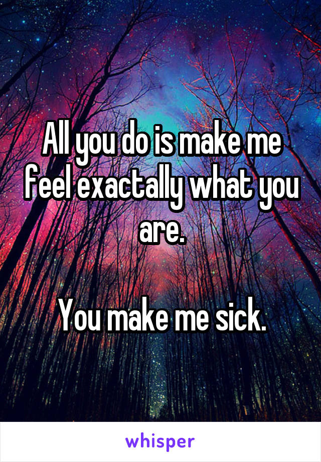 All you do is make me feel exactally what you are.

You make me sick.