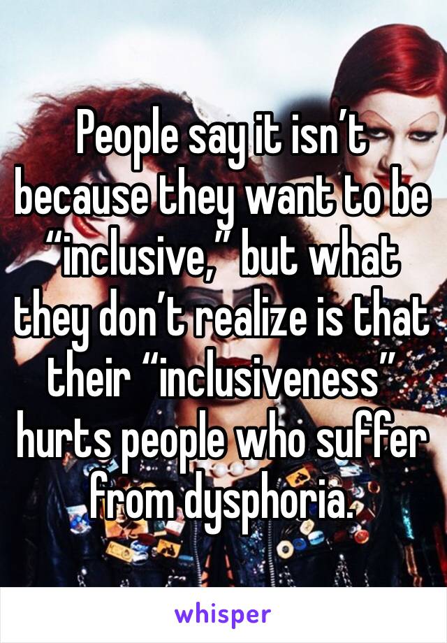 People say it isn’t because they want to be “inclusive,” but what they don’t realize is that their “inclusiveness” hurts people who suffer from dysphoria. 