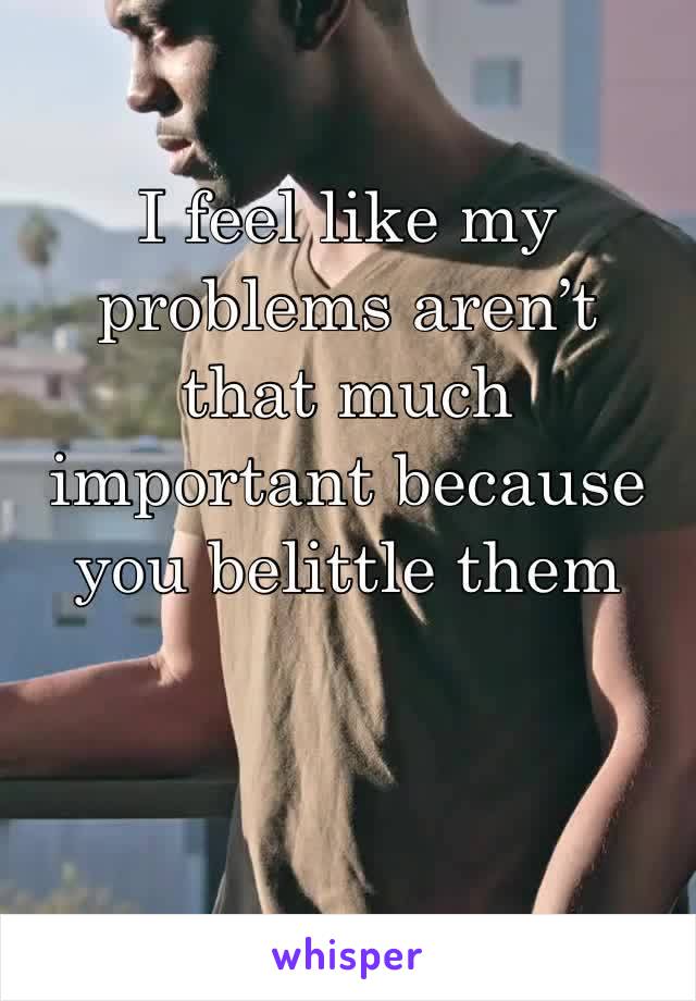 I feel like my problems aren’t that much important because you belittle them 