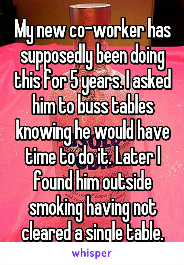 My new co-worker has supposedly been doing this for 5 years. I asked him to buss tables knowing he would have time to do it. Later I found him outside smoking having not cleared a single table.