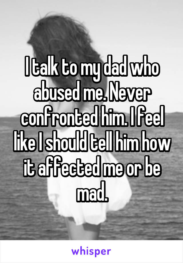 I talk to my dad who abused me. Never confronted him. I feel like I should tell him how it affected me or be mad.