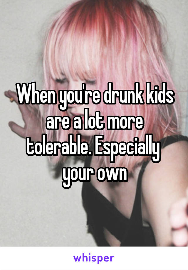 When you're drunk kids are a lot more tolerable. Especially  your own