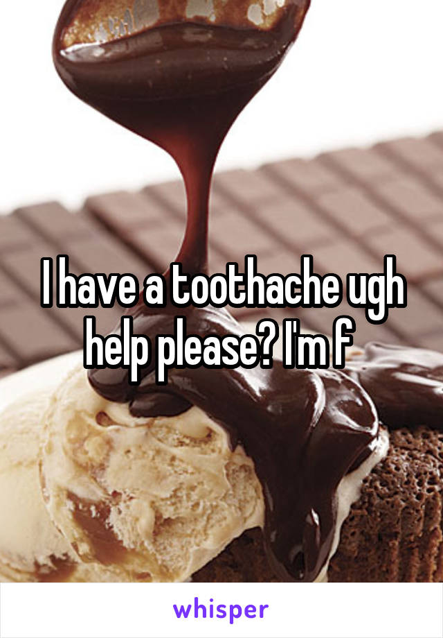I have a toothache ugh help please? I'm f 