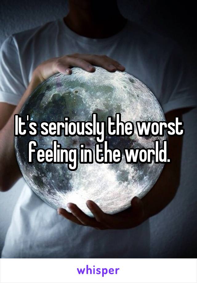 It's seriously the worst feeling in the world.