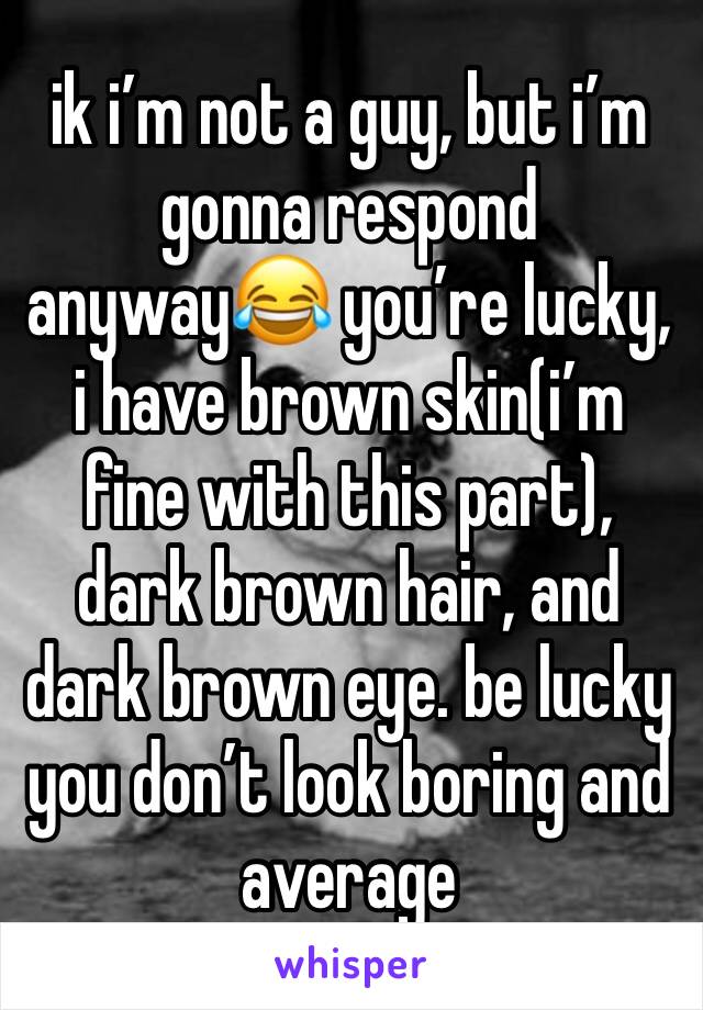 ik i’m not a guy, but i’m gonna respond anyway😂 you’re lucky, i have brown skin(i’m fine with this part), dark brown hair, and dark brown eye. be lucky you don’t look boring and average