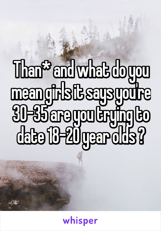 Than* and what do you mean girls it says you're 30-35 are you trying to date 18-20 year olds ?

