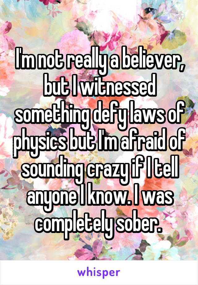 I'm not really a believer, but I witnessed something defy laws of physics but I'm afraid of sounding crazy if I tell anyone I know. I was completely sober. 