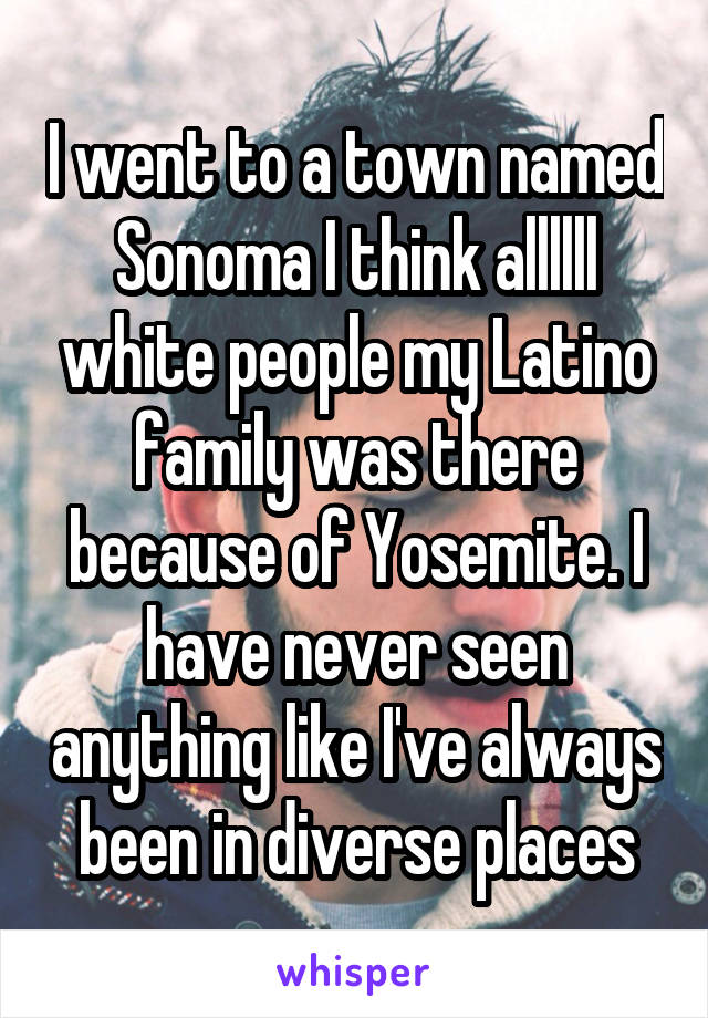 I went to a town named Sonoma I think allllll white people my Latino family was there because of Yosemite. I have never seen anything like I've always been in diverse places