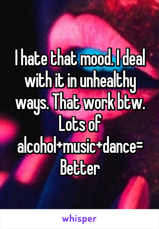 I hate that mood. I deal with it in unhealthy ways. That work btw. Lots of alcohol+music+dance= Better