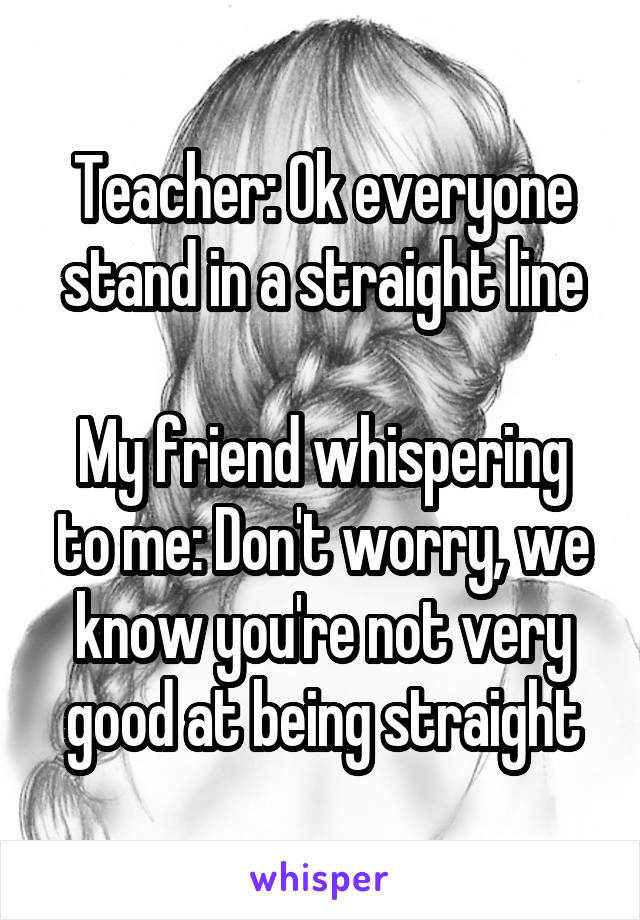 Teacher: Ok everyone stand in a straight line

My friend whispering to me: Don't worry, we know you're not very good at being straight