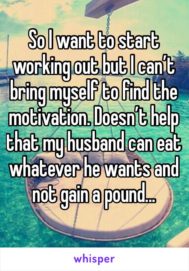 So I want to start working out but I can’t bring myself to find the motivation. Doesn’t help that my husband can eat whatever he wants and not gain a pound...