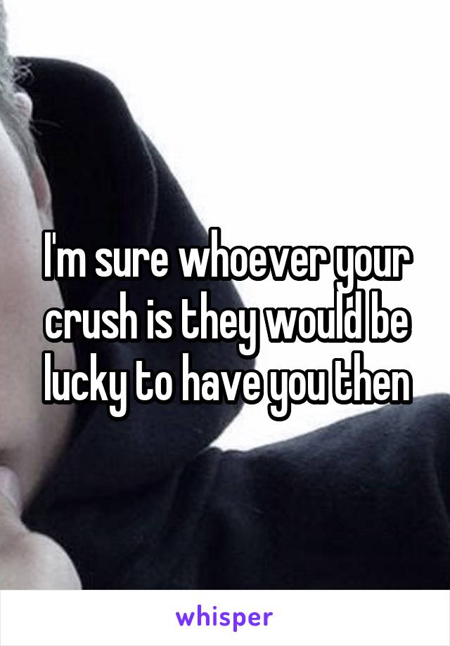 I'm sure whoever your crush is they would be lucky to have you then