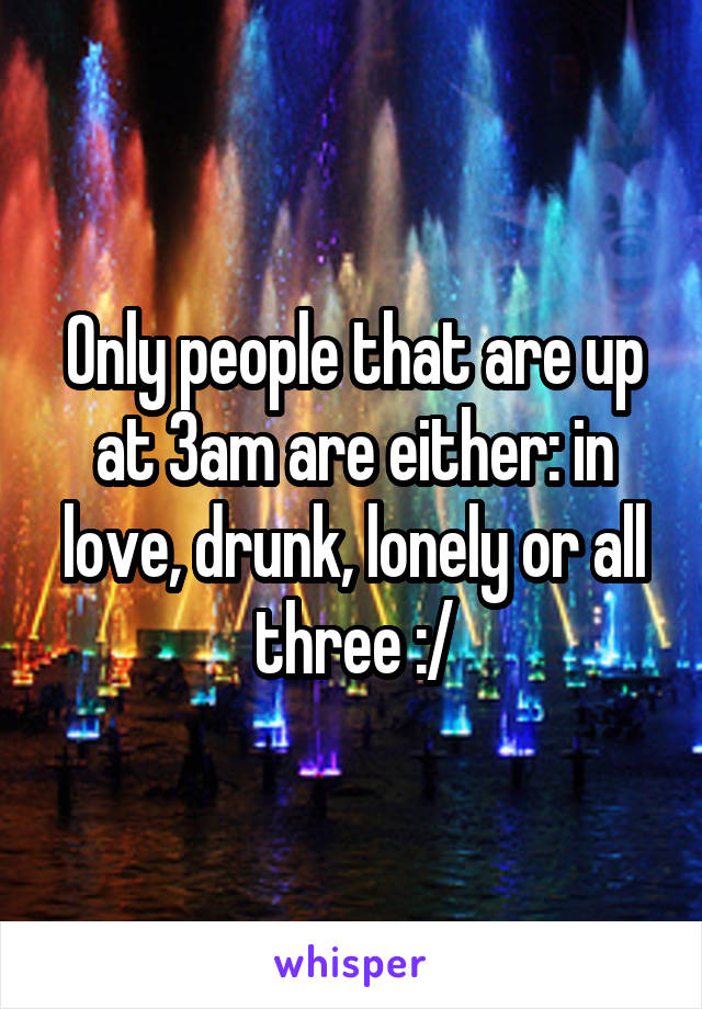 Only people that are up at 3am are either: in love, drunk, lonely or all three :/