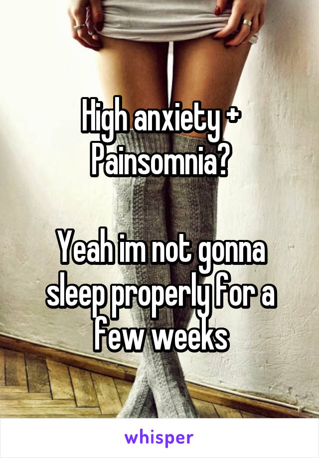 High anxiety + Painsomnia?

Yeah im not gonna sleep properly for a few weeks