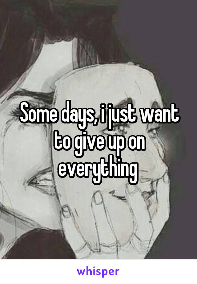 Some days, i just want to give up on everything 