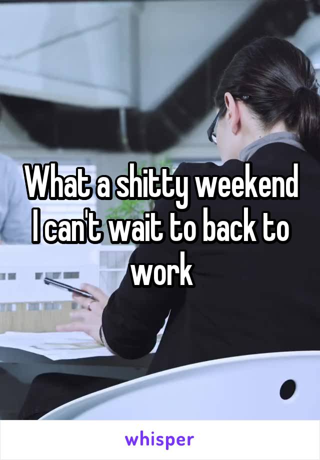 What a shitty weekend I can't wait to back to work