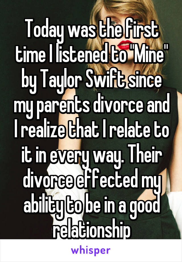 Today was the first time I listened to "Mine" by Taylor Swift since my parents divorce and I realize that I relate to it in every way. Their divorce effected my ability to be in a good relationship