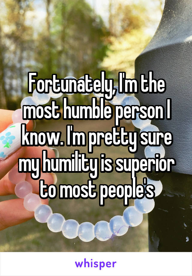 Fortunately, I'm the most humble person I know. I'm pretty sure my humility is superior to most people's
