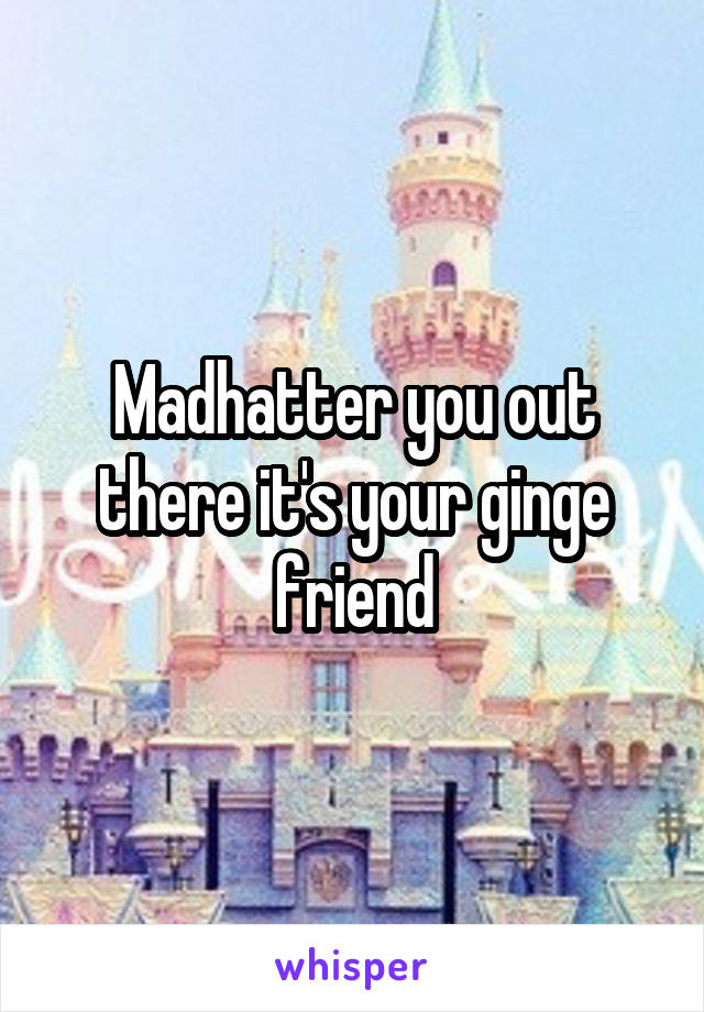 Madhatter you out there it's your ginge friend