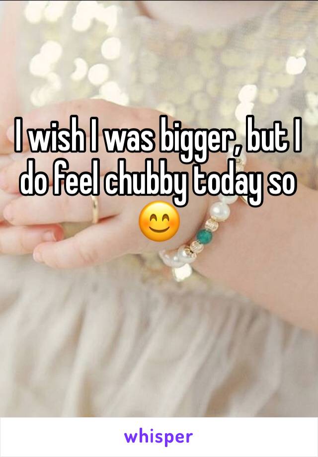 I wish I was bigger, but I do feel chubby today so 😊 