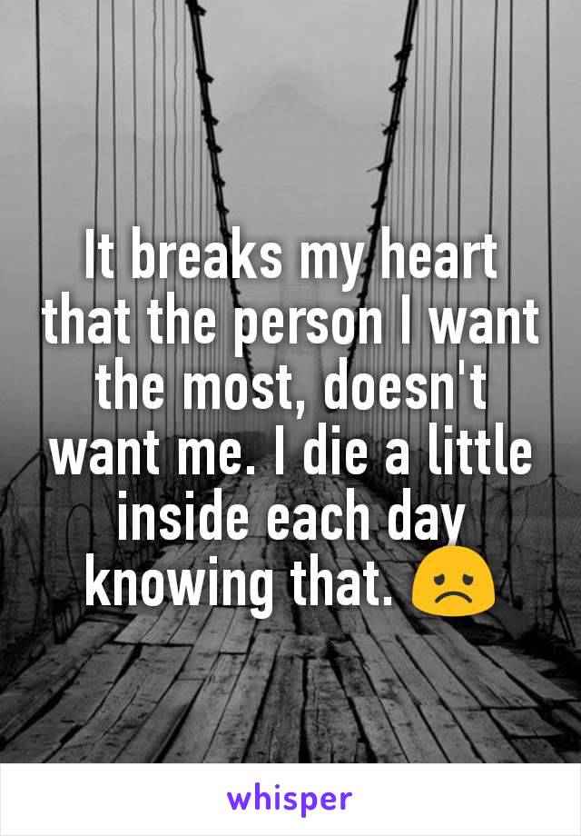 It breaks my heart that the person I want the most, doesn't want me. I die a little inside each day knowing that. 😞