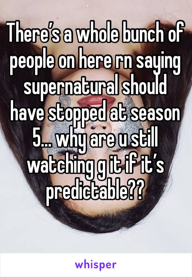 There’s a whole bunch of people on here rn saying supernatural should have stopped at season 5... why are u still watching g it if it’s predictable?? 