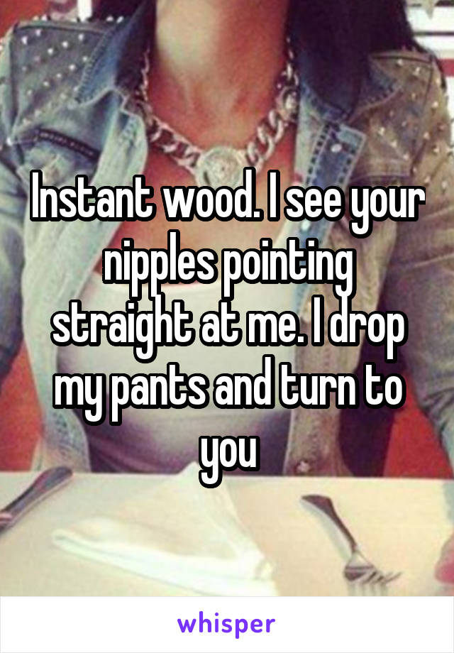 Instant wood. I see your nipples pointing straight at me. I drop my pants and turn to you