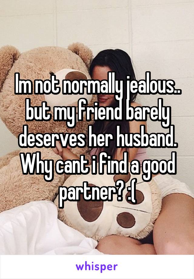 Im not normally jealous.. but my friend barely deserves her husband. Why cant i find a good partner? :(