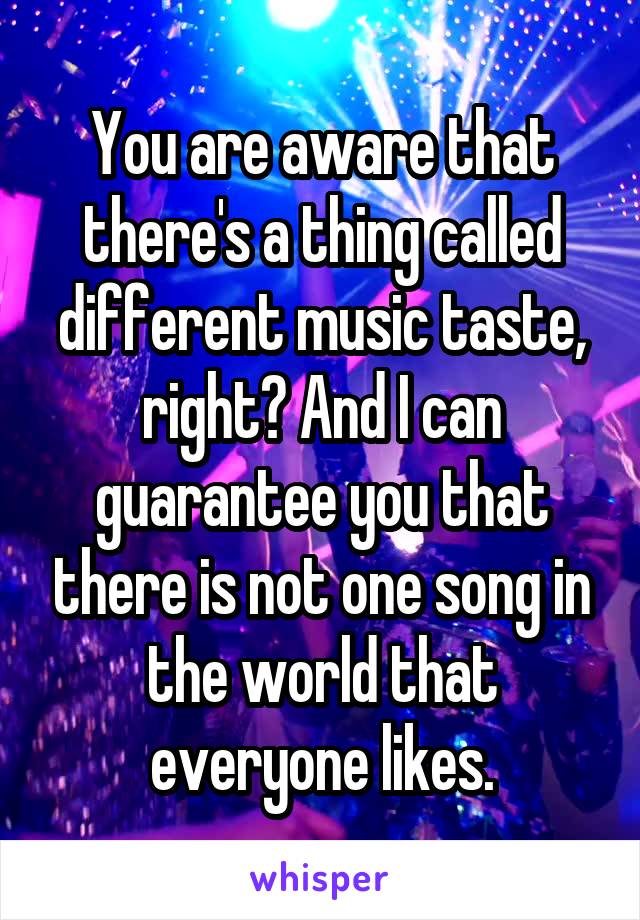 You are aware that there's a thing called different music taste, right? And I can guarantee you that there is not one song in the world that everyone likes.