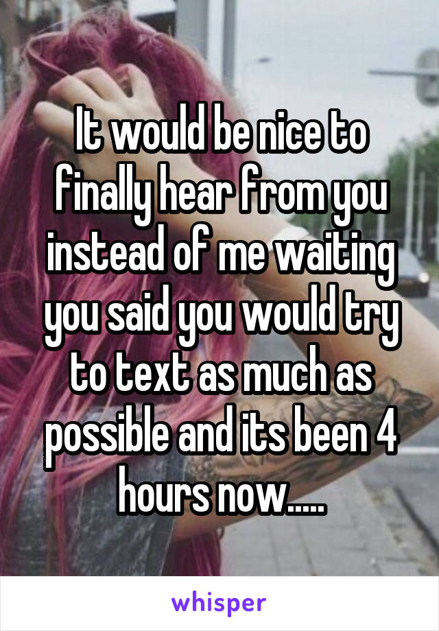 It would be nice to finally hear from you instead of me waiting you said you would try to text as much as possible and its been 4 hours now.....