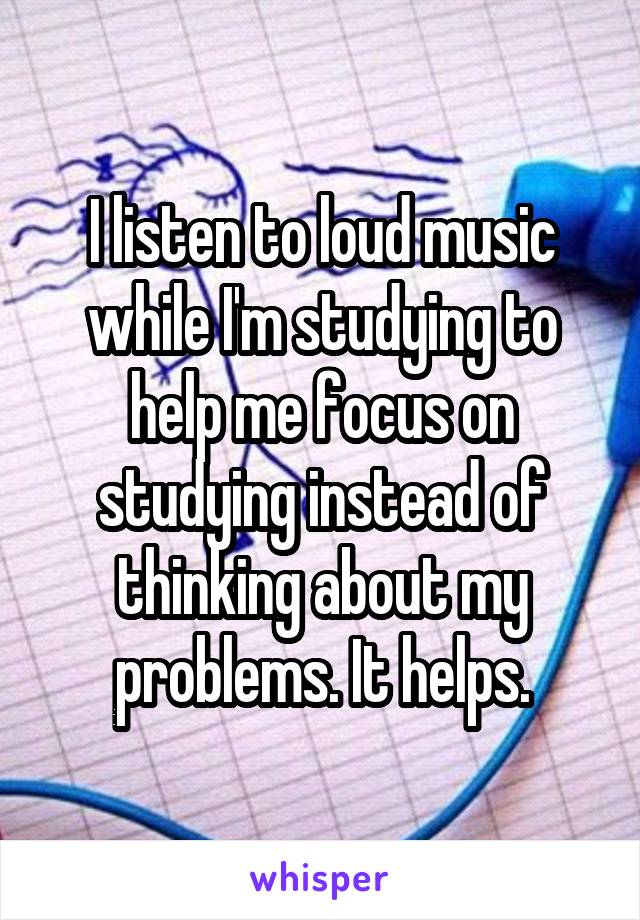 I listen to loud music while I'm studying to help me focus on studying instead of thinking about my problems. It helps.
