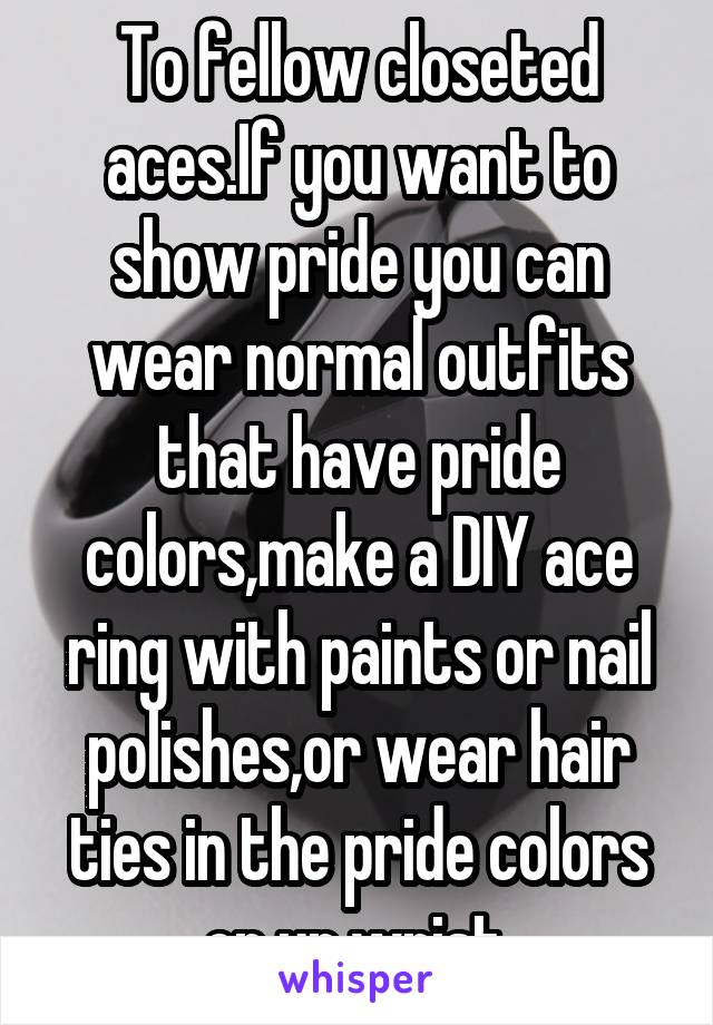 To fellow closeted aces.If you want to show pride you can wear normal outfits that have pride colors,make a DIY ace ring with paints or nail polishes,or wear hair ties in the pride colors on ur wrist.