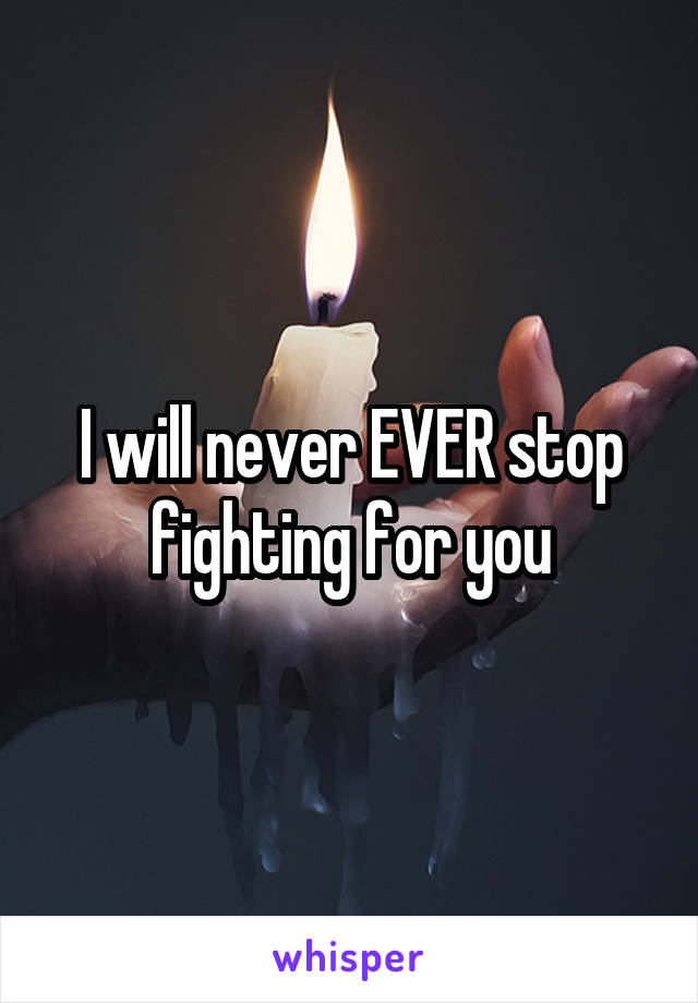 I will never EVER stop fighting for you