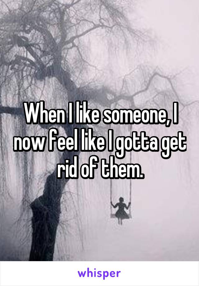 When I like someone, I now feel like I gotta get rid of them.