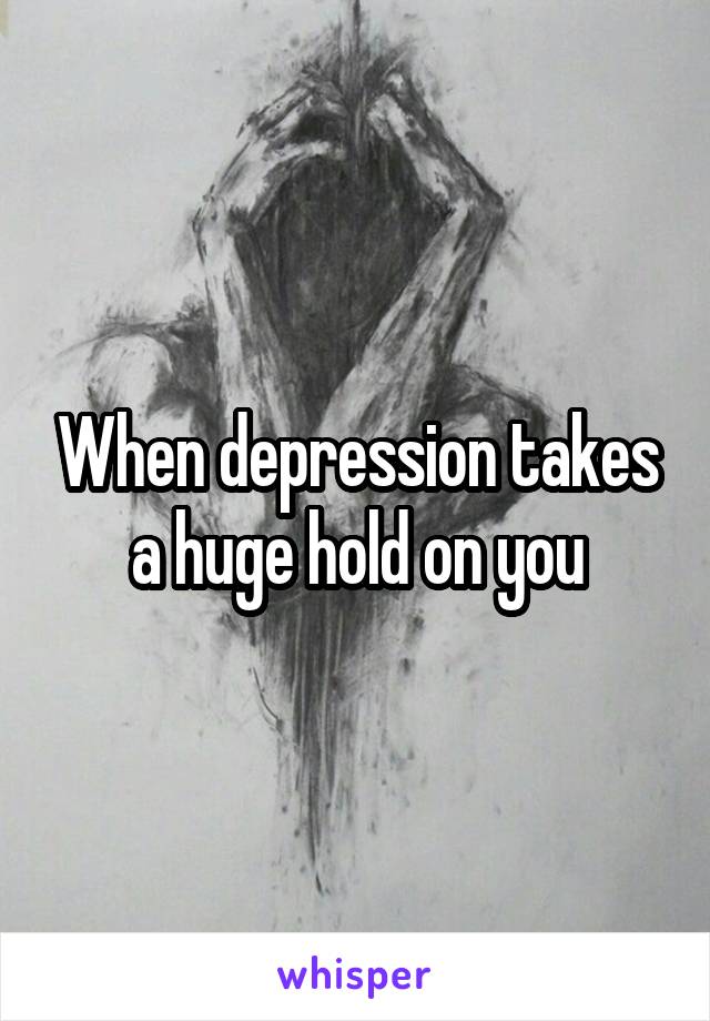 When depression takes a huge hold on you