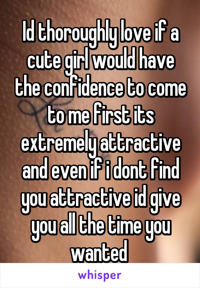 Id thoroughly love if a cute girl would have the confidence to come to me first its extremely attractive and even if i dont find you attractive id give you all the time you wanted 